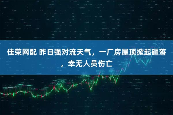 佳荣网配 昨日强对流天气，一厂房屋顶掀起砸落，幸无人员伤亡