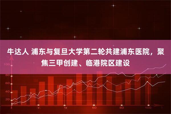 牛达人 浦东与复旦大学第二轮共建浦东医院，聚焦三甲创建、临港院区建设