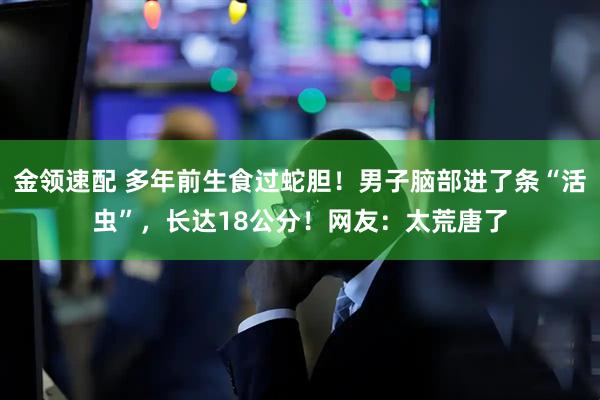 金领速配 多年前生食过蛇胆！男子脑部进了条“活虫”，长达18公分！网友：太荒唐了