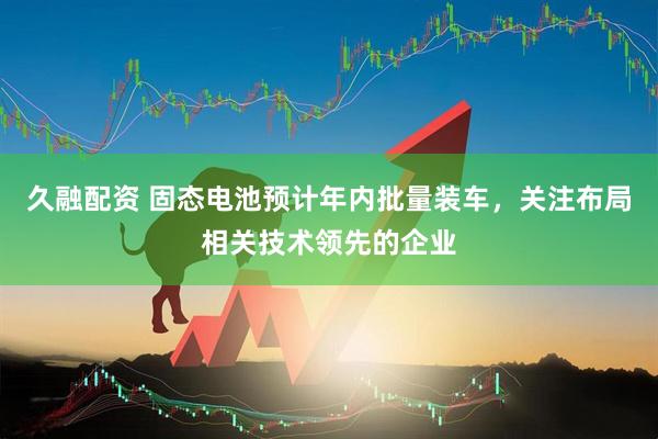 久融配资 固态电池预计年内批量装车，关注布局相关技术领先的企业