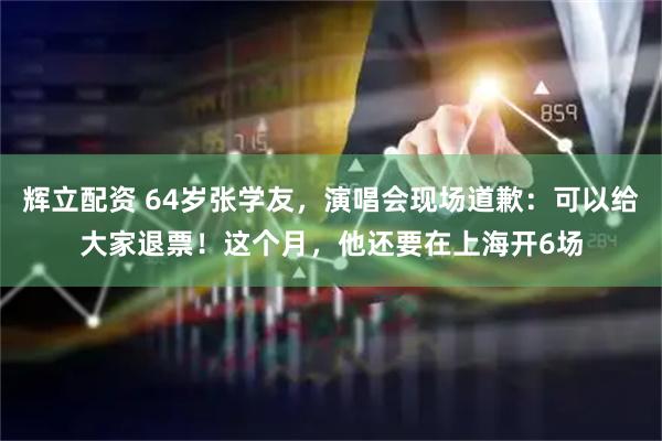辉立配资 64岁张学友，演唱会现场道歉：可以给大家退票！这个月，他还要在上海开6场