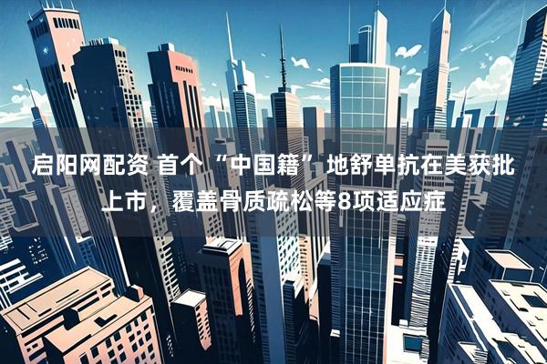 启阳网配资 首个 “中国籍” 地舒单抗在美获批上市，覆盖骨质疏松等8项适应症