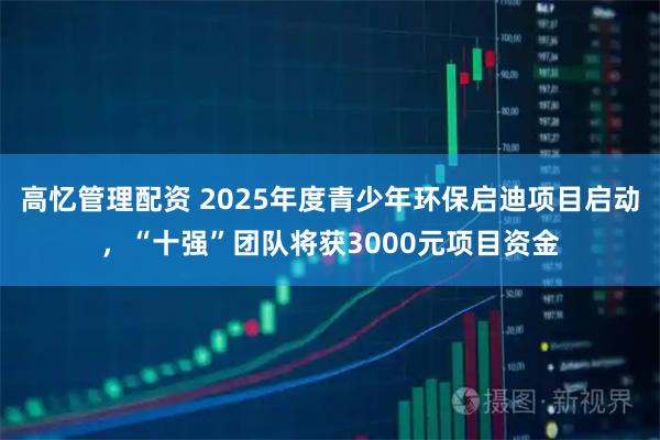高忆管理配资 2025年度青少年环保启迪项目启动，“十强”团队将获3000元项目资金