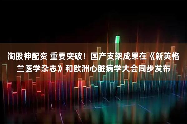 淘股神配资 重要突破！国产支架成果在《新英格兰医学杂志》和欧洲心脏病学大会同步发布