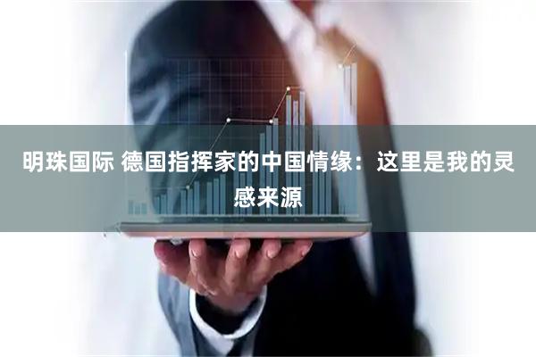 明珠国际 德国指挥家的中国情缘：这里是我的灵感来源