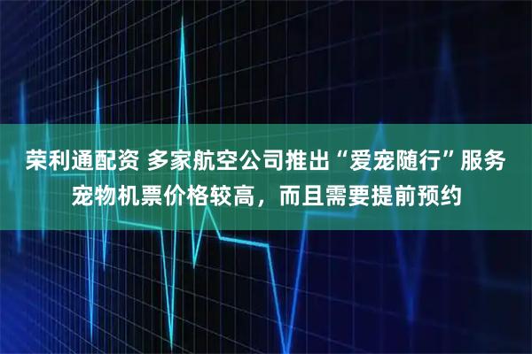 荣利通配资 多家航空公司推出“爱宠随行”服务宠物机票价格较高，而且需要提前预约