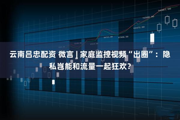 云南吕忠配资 微言 | 家庭监控视频“出圈”：隐私岂能和流量一起狂欢？