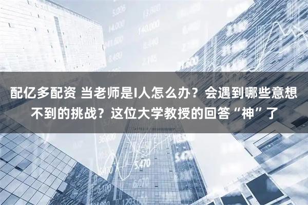 配亿多配资 当老师是I人怎么办？会遇到哪些意想不到的挑战？这位大学教授的回答“神”了