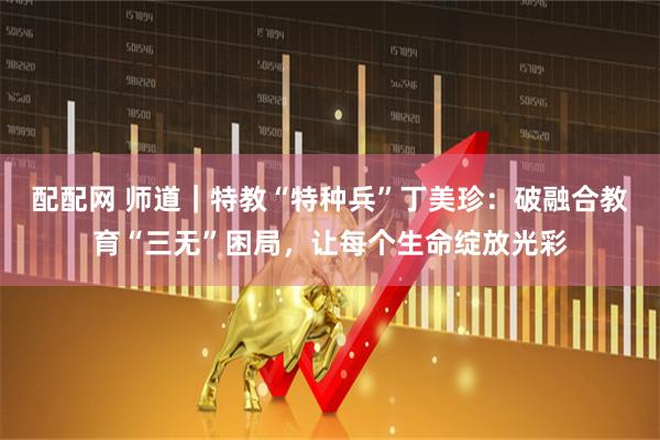 配配网 师道｜特教“特种兵”丁美珍：破融合教育“三无”困局，让每个生命绽放光彩