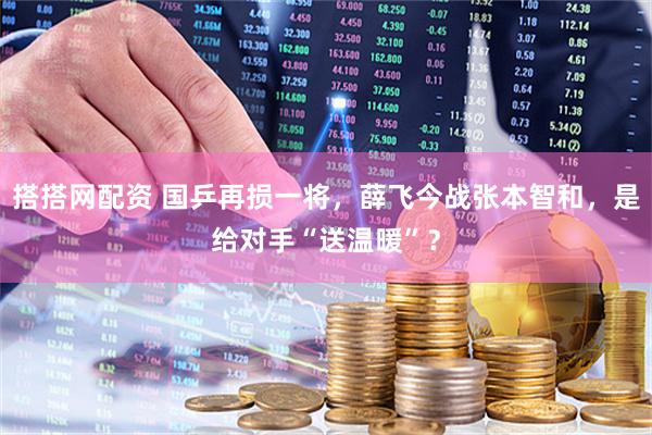 搭搭网配资 国乒再损一将，薛飞今战张本智和，是给对手“送温暖”？