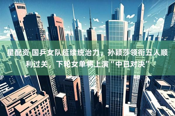 星配资 国乒女队延续统治力，孙颖莎领衔五人顺利过关，下轮女单将上演“中日对决”