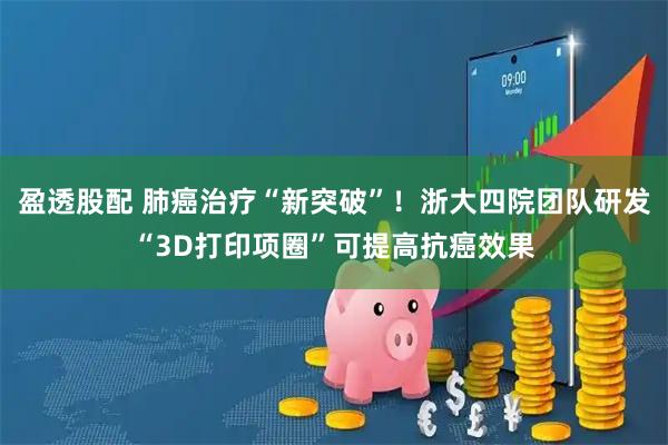 盈透股配 肺癌治疗“新突破”！浙大四院团队研发“3D打印项圈”可提高抗癌效果