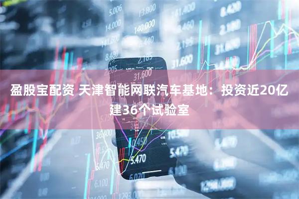 盈股宝配资 天津智能网联汽车基地：投资近20亿建36个试验室