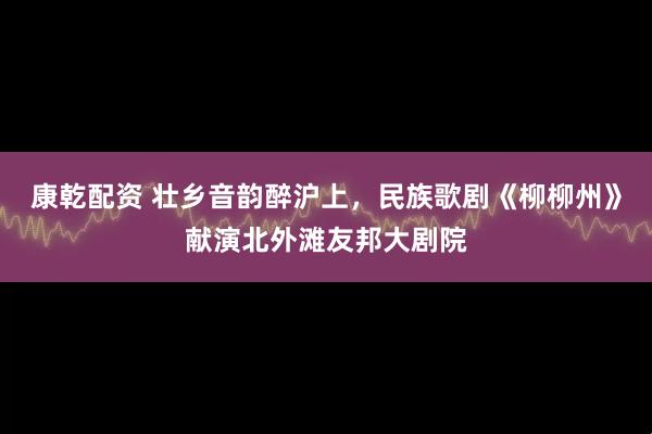 康乾配资 壮乡音韵醉沪上，民族歌剧《柳柳州》献演北外滩友邦大剧院