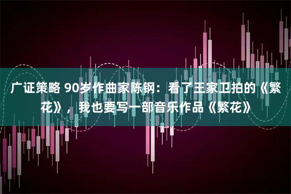 广证策略 90岁作曲家陈钢：看了王家卫拍的《繁花》，我也要写一部音乐作品《繁花》