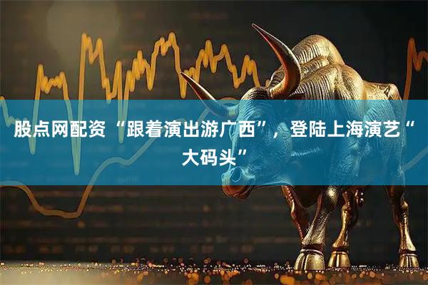 股点网配资 “跟着演出游广西”，登陆上海演艺“大码头”