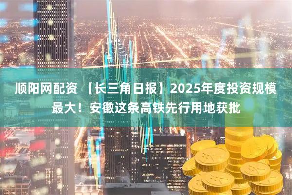 顺阳网配资 【长三角日报】2025年度投资规模最大！安徽这条高铁先行用地获批