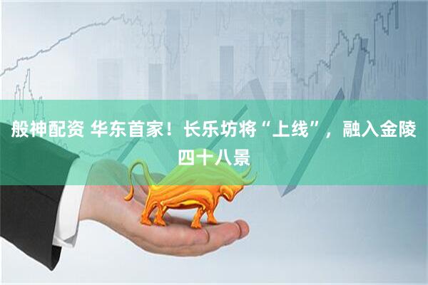 般神配资 华东首家！长乐坊将“上线”，融入金陵四十八景