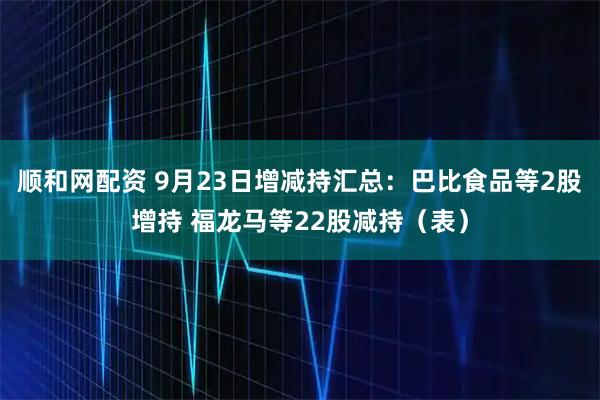 顺和网配资 9月23日增减持汇总：巴比食品等2股增持 福龙马等22股减持（表）
