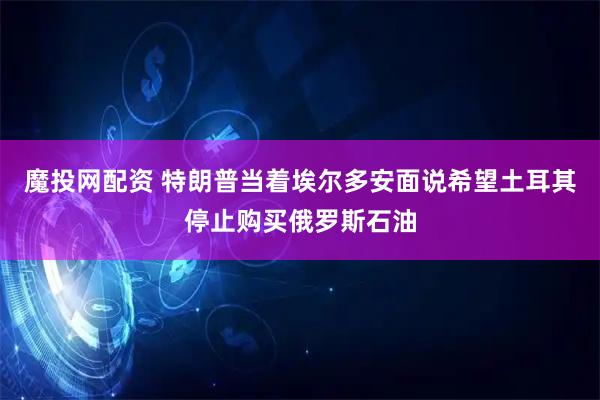 魔投网配资 特朗普当着埃尔多安面说希望土耳其停止购买俄罗斯石油