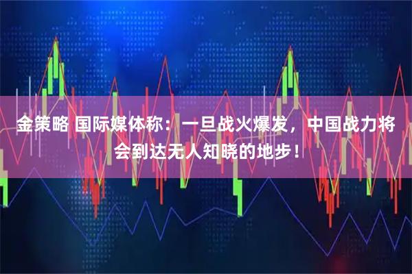金策略 国际媒体称：一旦战火爆发，中国战力将会到达无人知晓的地步！
