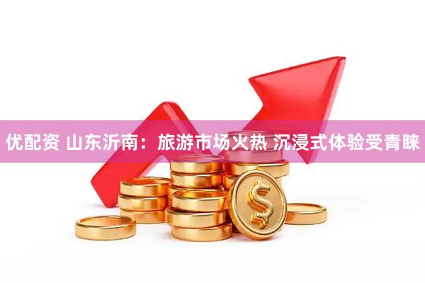 优配资 山东沂南：旅游市场火热 沉浸式体验受青睐