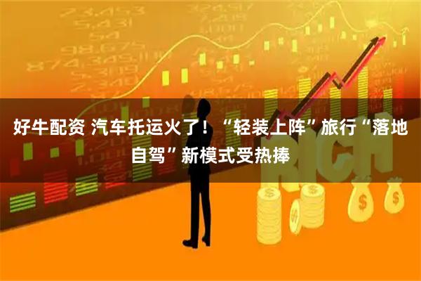 好牛配资 汽车托运火了！“轻装上阵”旅行“落地自驾”新模式受热捧