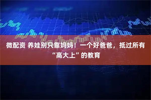 微配资 养娃别只靠妈妈！一个好爸爸，抵过所有“高大上”的教育