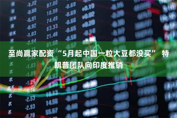 至尚赢家配资 “5月起中国一粒大豆都没买”  特朗普团队向印度推销