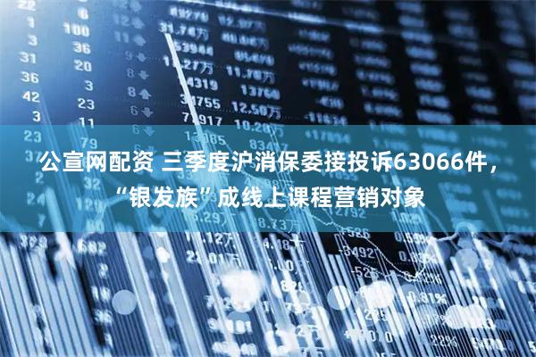 公宣网配资 三季度沪消保委接投诉63066件，“银发族”成线上课程营销对象