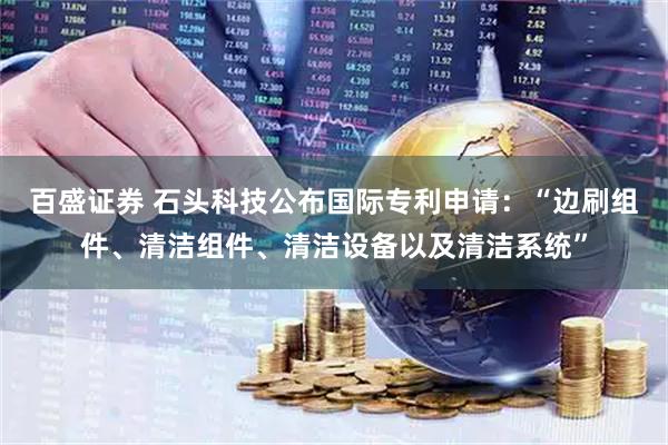 百盛证券 石头科技公布国际专利申请：“边刷组件、清洁组件、清洁设备以及清洁系统”