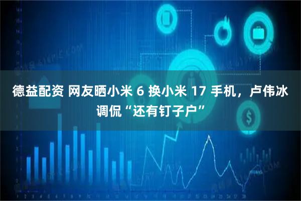德益配资 网友晒小米 6 换小米 17 手机，卢伟冰调侃“还有钉子户”