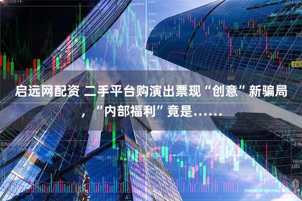 启远网配资 二手平台购演出票现“创意”新骗局，“内部福利”竟是……