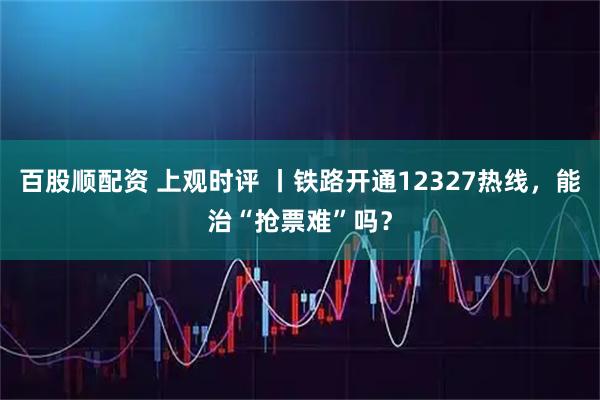 百股顺配资 上观时评 丨铁路开通12327热线，能治“抢票难”吗？