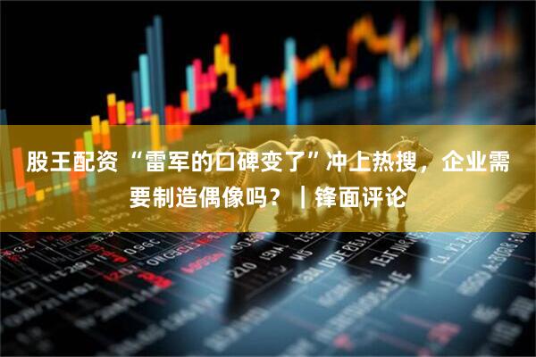 股王配资 “雷军的口碑变了”冲上热搜，企业需要制造偶像吗？｜锋面评论