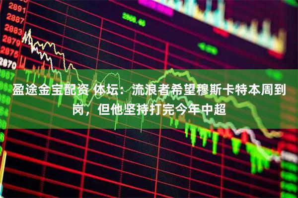盈途金宝配资 体坛：流浪者希望穆斯卡特本周到岗，但他坚持打完今年中超