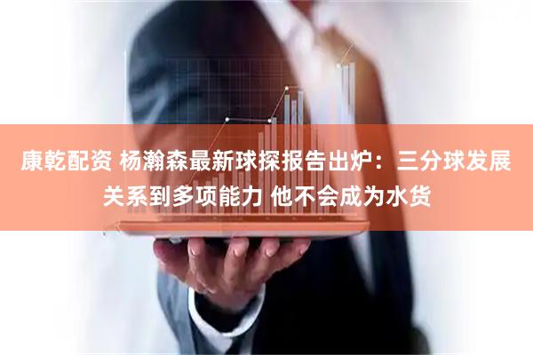 康乾配资 杨瀚森最新球探报告出炉：三分球发展关系到多项能力 他不会成为水货