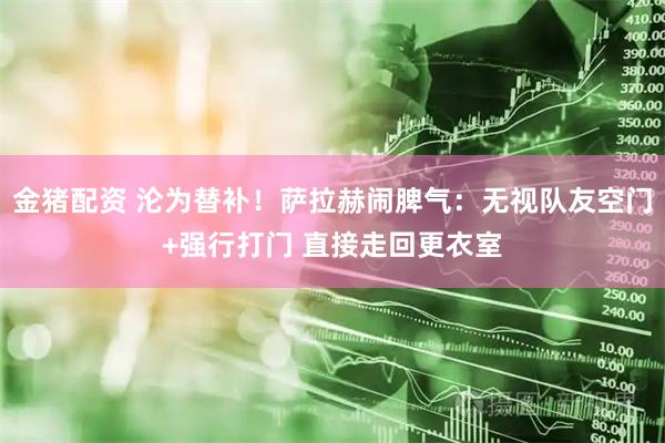 金猪配资 沦为替补！萨拉赫闹脾气：无视队友空门+强行打门 直接走回更衣室