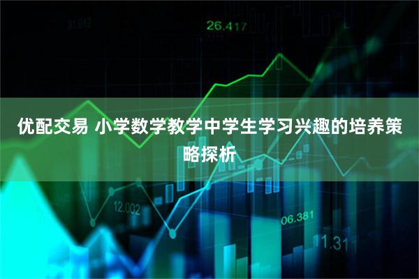 优配交易 小学数学教学中学生学习兴趣的培养策略探析