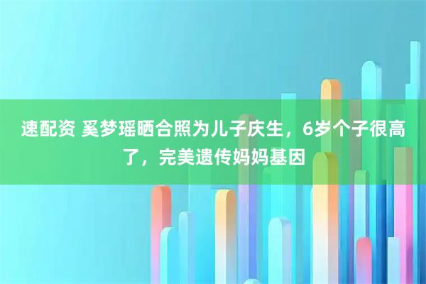 速配资 奚梦瑶晒合照为儿子庆生，6岁个子很高了，完美遗传妈妈基因