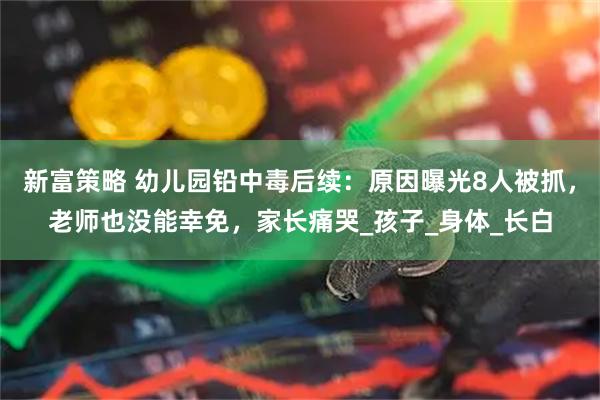 新富策略 幼儿园铅中毒后续：原因曝光8人被抓，老师也没能幸免，家长痛哭_孩子_身体_长白