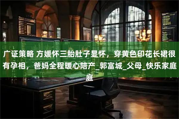 广证策略 方媛怀三胎肚子显怀，穿黄色印花长裙很有孕相，爸妈全程暖心陪产_郭富城_父母_快乐家庭