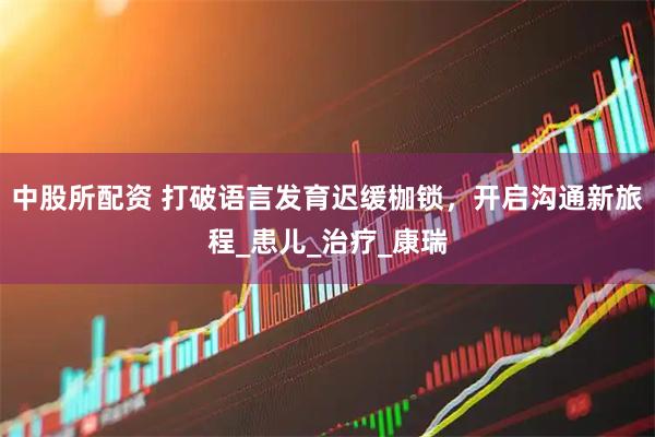 中股所配资 打破语言发育迟缓枷锁，开启沟通新旅程_患儿_治疗_康瑞