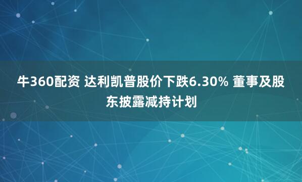 牛360配资 达利凯普股价下跌6.30% 董事及股东披露减持计划