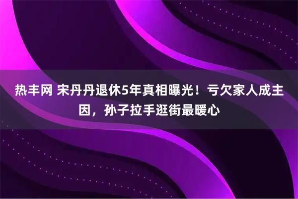 热丰网 宋丹丹退休5年真相曝光！亏欠家人成主因，孙子拉手逛街最暖心