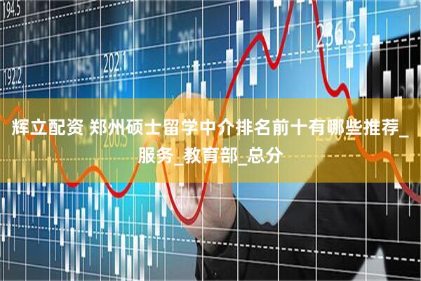 辉立配资 郑州硕士留学中介排名前十有哪些推荐_服务_教育部_总分