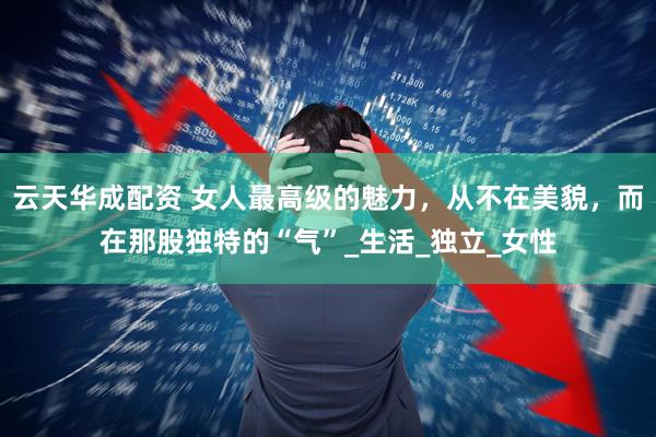 云天华成配资 女人最高级的魅力，从不在美貌，而在那股独特的“气”_生活_独立_女性