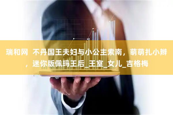 瑞和网  不丹国王夫妇与小公主索南，萌萌扎小辫，迷你版佩玛王后_王室_女儿_吉格梅