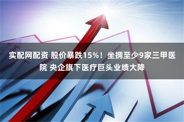 实配网配资 股价暴跌15%！坐拥至少9家三甲医院 央企旗下医疗巨头业绩大降