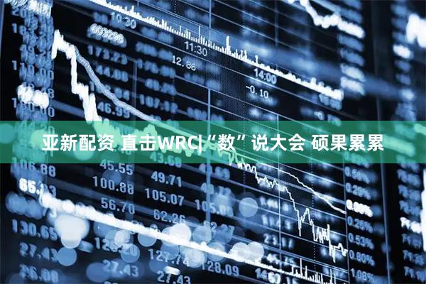 亚新配资 直击WRC|“数”说大会 硕果累累
